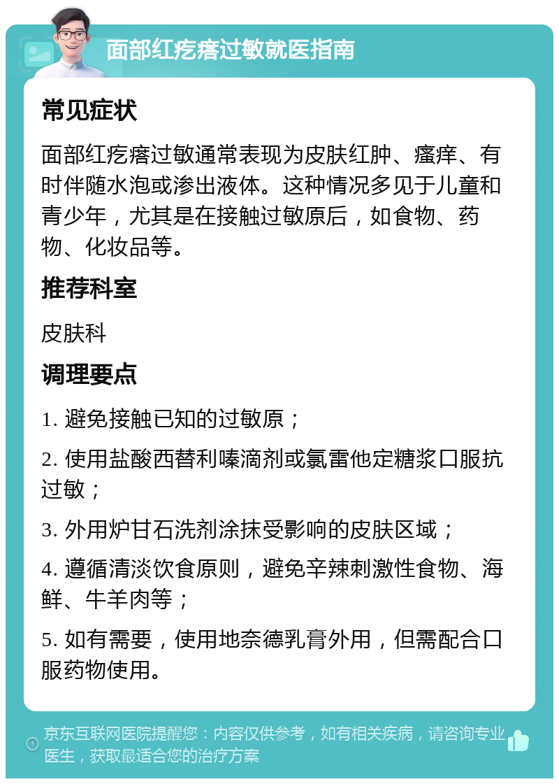 面部红疙瘩过敏就医指南 常见症状 面部红疙瘩过敏通常表现为皮肤红肿、瘙痒、有时伴随水泡或渗出液体。这种情况多见于儿童和青少年，尤其是在接触过敏原后，如食物、药物、化妆品等。 推荐科室 皮肤科 调理要点 1. 避免接触已知的过敏原； 2. 使用盐酸西替利嗪滴剂或氯雷他定糖浆口服抗过敏； 3. 外用炉甘石洗剂涂抹受影响的皮肤区域； 4. 遵循清淡饮食原则，避免辛辣刺激性食物、海鲜、牛羊肉等； 5. 如有需要，使用地奈德乳膏外用，但需配合口服药物使用。