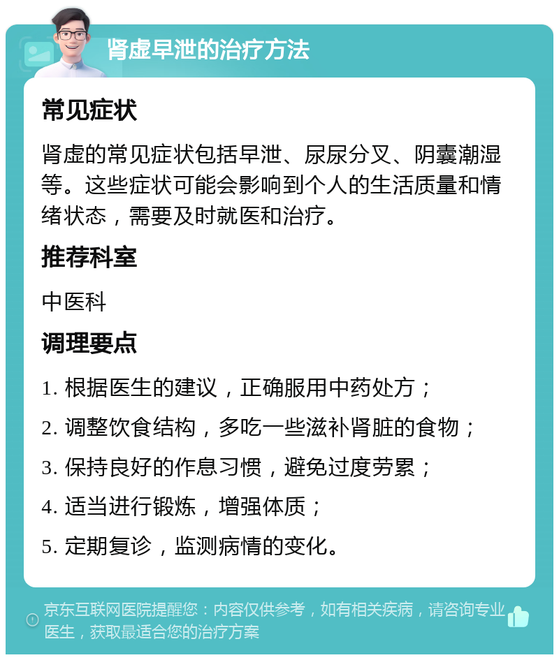 肾虚早泄的治疗方法 常见症状 肾虚的常见症状包括早泄、尿尿分叉、阴囊潮湿等。这些症状可能会影响到个人的生活质量和情绪状态，需要及时就医和治疗。 推荐科室 中医科 调理要点 1. 根据医生的建议，正确服用中药处方； 2. 调整饮食结构，多吃一些滋补肾脏的食物； 3. 保持良好的作息习惯，避免过度劳累； 4. 适当进行锻炼，增强体质； 5. 定期复诊，监测病情的变化。