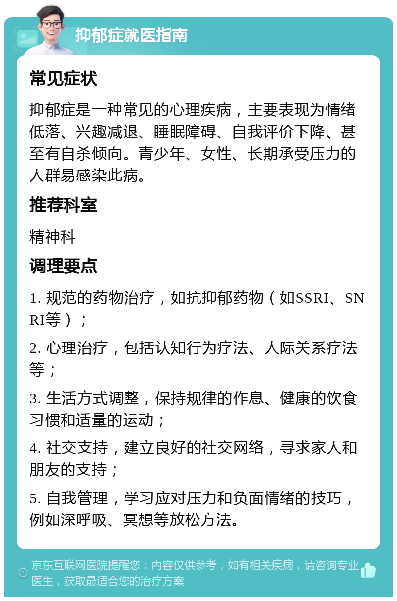 抑郁症就医指南 常见症状 抑郁症是一种常见的心理疾病，主要表现为情绪低落、兴趣减退、睡眠障碍、自我评价下降、甚至有自杀倾向。青少年、女性、长期承受压力的人群易感染此病。 推荐科室 精神科 调理要点 1. 规范的药物治疗，如抗抑郁药物（如SSRI、SNRI等）； 2. 心理治疗，包括认知行为疗法、人际关系疗法等； 3. 生活方式调整，保持规律的作息、健康的饮食习惯和适量的运动； 4. 社交支持，建立良好的社交网络，寻求家人和朋友的支持； 5. 自我管理，学习应对压力和负面情绪的技巧，例如深呼吸、冥想等放松方法。