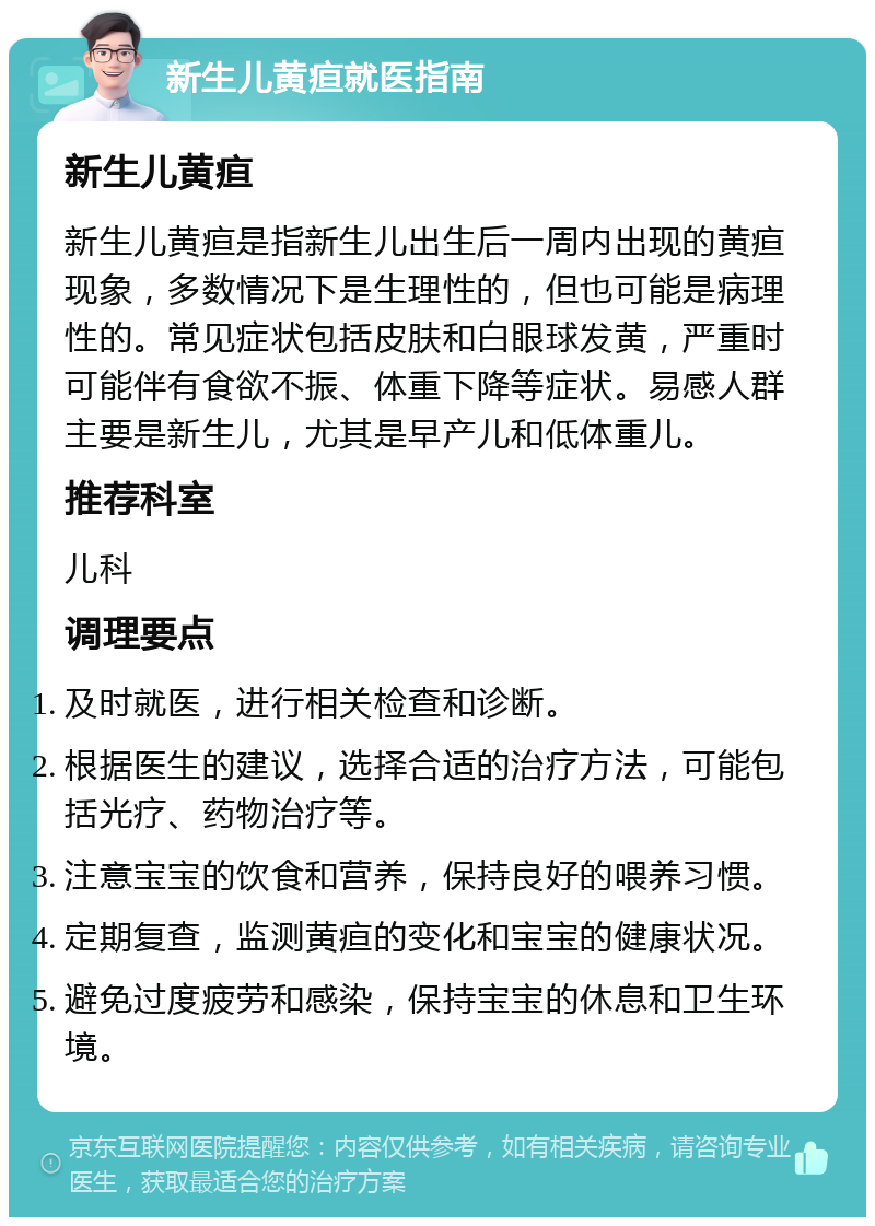 新生儿黄疸就医指南 新生儿黄疸 新生儿黄疸是指新生儿出生后一周内出现的黄疸现象，多数情况下是生理性的，但也可能是病理性的。常见症状包括皮肤和白眼球发黄，严重时可能伴有食欲不振、体重下降等症状。易感人群主要是新生儿，尤其是早产儿和低体重儿。 推荐科室 儿科 调理要点 及时就医，进行相关检查和诊断。 根据医生的建议，选择合适的治疗方法，可能包括光疗、药物治疗等。 注意宝宝的饮食和营养，保持良好的喂养习惯。 定期复查，监测黄疸的变化和宝宝的健康状况。 避免过度疲劳和感染，保持宝宝的休息和卫生环境。