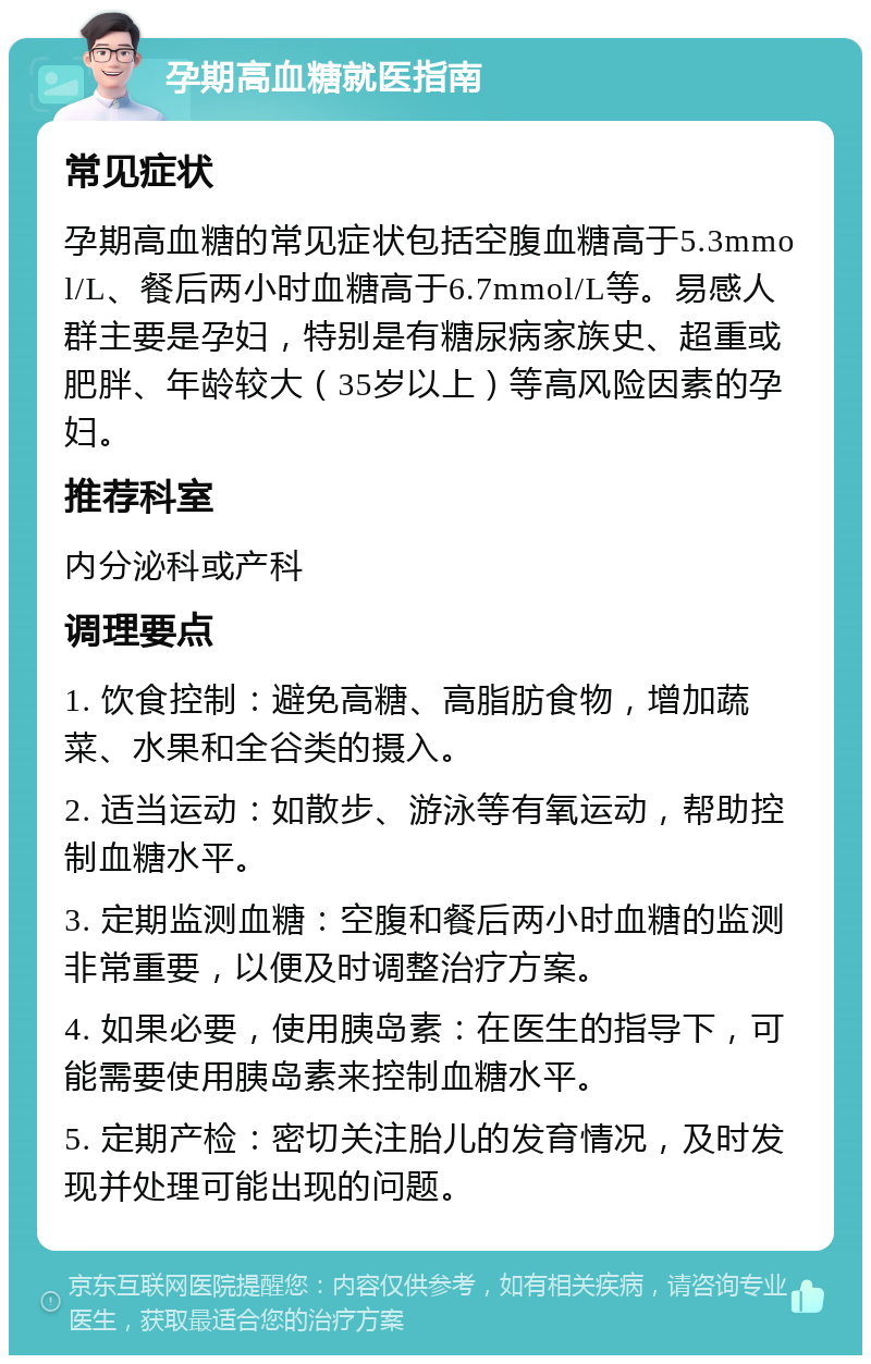 孕期高血糖就医指南 常见症状 孕期高血糖的常见症状包括空腹血糖高于5.3mmol/L、餐后两小时血糖高于6.7mmol/L等。易感人群主要是孕妇，特别是有糖尿病家族史、超重或肥胖、年龄较大（35岁以上）等高风险因素的孕妇。 推荐科室 内分泌科或产科 调理要点 1. 饮食控制：避免高糖、高脂肪食物，增加蔬菜、水果和全谷类的摄入。 2. 适当运动：如散步、游泳等有氧运动，帮助控制血糖水平。 3. 定期监测血糖：空腹和餐后两小时血糖的监测非常重要，以便及时调整治疗方案。 4. 如果必要，使用胰岛素：在医生的指导下，可能需要使用胰岛素来控制血糖水平。 5. 定期产检：密切关注胎儿的发育情况，及时发现并处理可能出现的问题。