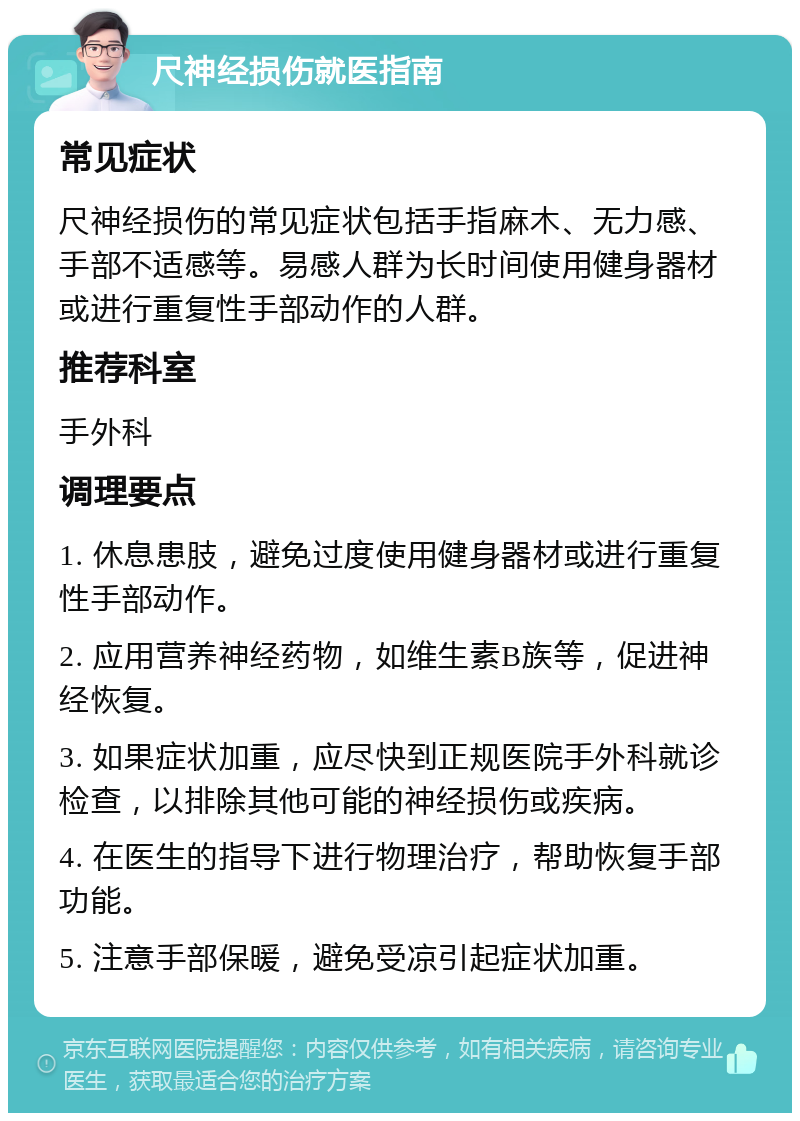 尺神经损伤就医指南 常见症状 尺神经损伤的常见症状包括手指麻木、无力感、手部不适感等。易感人群为长时间使用健身器材或进行重复性手部动作的人群。 推荐科室 手外科 调理要点 1. 休息患肢，避免过度使用健身器材或进行重复性手部动作。 2. 应用营养神经药物，如维生素B族等，促进神经恢复。 3. 如果症状加重，应尽快到正规医院手外科就诊检查，以排除其他可能的神经损伤或疾病。 4. 在医生的指导下进行物理治疗，帮助恢复手部功能。 5. 注意手部保暖，避免受凉引起症状加重。