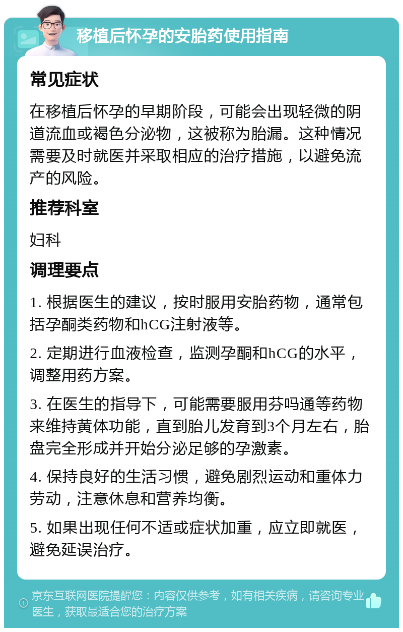 移植后怀孕的安胎药使用指南 常见症状 在移植后怀孕的早期阶段，可能会出现轻微的阴道流血或褐色分泌物，这被称为胎漏。这种情况需要及时就医并采取相应的治疗措施，以避免流产的风险。 推荐科室 妇科 调理要点 1. 根据医生的建议，按时服用安胎药物，通常包括孕酮类药物和hCG注射液等。 2. 定期进行血液检查，监测孕酮和hCG的水平，调整用药方案。 3. 在医生的指导下，可能需要服用芬吗通等药物来维持黄体功能，直到胎儿发育到3个月左右，胎盘完全形成并开始分泌足够的孕激素。 4. 保持良好的生活习惯，避免剧烈运动和重体力劳动，注意休息和营养均衡。 5. 如果出现任何不适或症状加重，应立即就医，避免延误治疗。