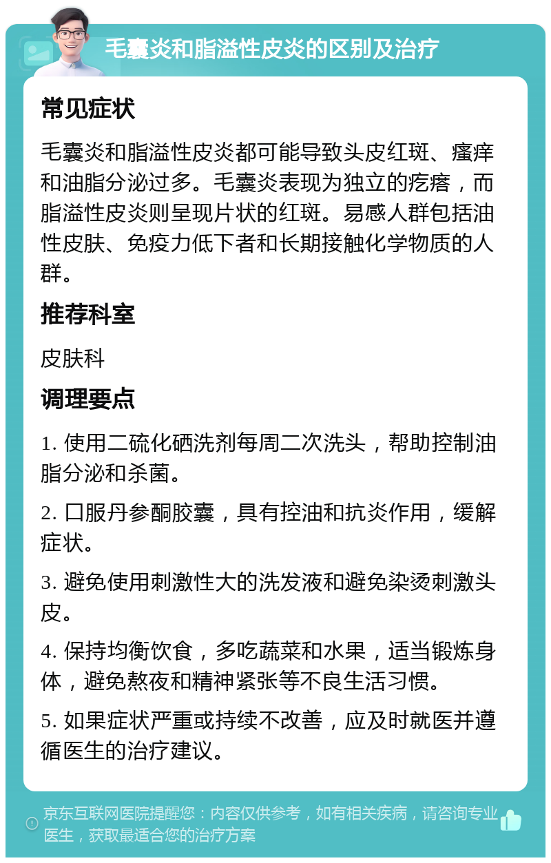 毛囊炎和脂溢性皮炎的区别及治疗 常见症状 毛囊炎和脂溢性皮炎都可能导致头皮红斑、瘙痒和油脂分泌过多。毛囊炎表现为独立的疙瘩，而脂溢性皮炎则呈现片状的红斑。易感人群包括油性皮肤、免疫力低下者和长期接触化学物质的人群。 推荐科室 皮肤科 调理要点 1. 使用二硫化硒洗剂每周二次洗头，帮助控制油脂分泌和杀菌。 2. 口服丹参酮胶囊，具有控油和抗炎作用，缓解症状。 3. 避免使用刺激性大的洗发液和避免染烫刺激头皮。 4. 保持均衡饮食，多吃蔬菜和水果，适当锻炼身体，避免熬夜和精神紧张等不良生活习惯。 5. 如果症状严重或持续不改善，应及时就医并遵循医生的治疗建议。