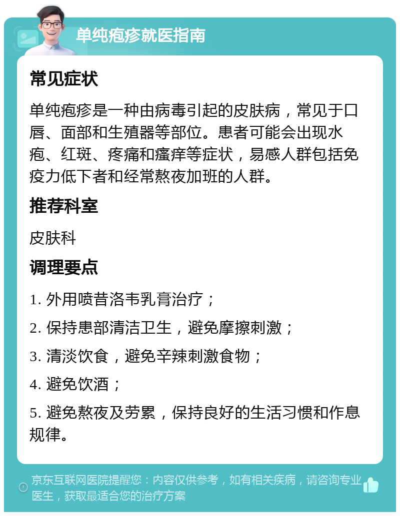 单纯疱疹就医指南 常见症状 单纯疱疹是一种由病毒引起的皮肤病，常见于口唇、面部和生殖器等部位。患者可能会出现水疱、红斑、疼痛和瘙痒等症状，易感人群包括免疫力低下者和经常熬夜加班的人群。 推荐科室 皮肤科 调理要点 1. 外用喷昔洛韦乳膏治疗； 2. 保持患部清洁卫生，避免摩擦刺激； 3. 清淡饮食，避免辛辣刺激食物； 4. 避免饮酒； 5. 避免熬夜及劳累，保持良好的生活习惯和作息规律。