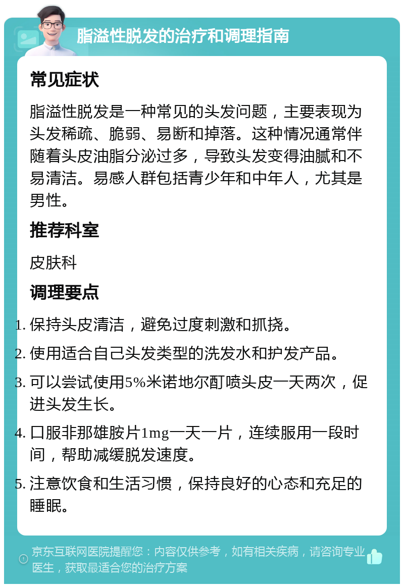 脂溢性脱发的治疗和调理指南 常见症状 脂溢性脱发是一种常见的头发问题，主要表现为头发稀疏、脆弱、易断和掉落。这种情况通常伴随着头皮油脂分泌过多，导致头发变得油腻和不易清洁。易感人群包括青少年和中年人，尤其是男性。 推荐科室 皮肤科 调理要点 保持头皮清洁，避免过度刺激和抓挠。 使用适合自己头发类型的洗发水和护发产品。 可以尝试使用5%米诺地尔酊喷头皮一天两次，促进头发生长。 口服非那雄胺片1mg一天一片，连续服用一段时间，帮助减缓脱发速度。 注意饮食和生活习惯，保持良好的心态和充足的睡眠。