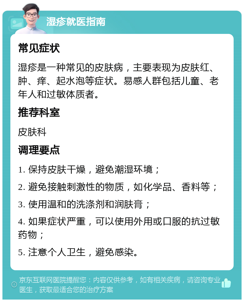 湿疹就医指南 常见症状 湿疹是一种常见的皮肤病，主要表现为皮肤红、肿、痒、起水泡等症状。易感人群包括儿童、老年人和过敏体质者。 推荐科室 皮肤科 调理要点 1. 保持皮肤干燥，避免潮湿环境； 2. 避免接触刺激性的物质，如化学品、香料等； 3. 使用温和的洗涤剂和润肤膏； 4. 如果症状严重，可以使用外用或口服的抗过敏药物； 5. 注意个人卫生，避免感染。