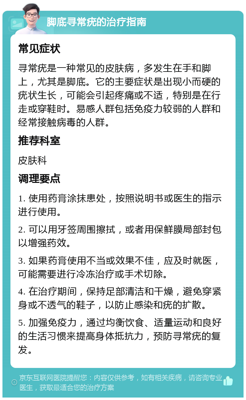 脚底寻常疣的治疗指南 常见症状 寻常疣是一种常见的皮肤病，多发生在手和脚上，尤其是脚底。它的主要症状是出现小而硬的疣状生长，可能会引起疼痛或不适，特别是在行走或穿鞋时。易感人群包括免疫力较弱的人群和经常接触病毒的人群。 推荐科室 皮肤科 调理要点 1. 使用药膏涂抹患处，按照说明书或医生的指示进行使用。 2. 可以用牙签周围擦拭，或者用保鲜膜局部封包以增强药效。 3. 如果药膏使用不当或效果不佳，应及时就医，可能需要进行冷冻治疗或手术切除。 4. 在治疗期间，保持足部清洁和干燥，避免穿紧身或不透气的鞋子，以防止感染和疣的扩散。 5. 加强免疫力，通过均衡饮食、适量运动和良好的生活习惯来提高身体抵抗力，预防寻常疣的复发。