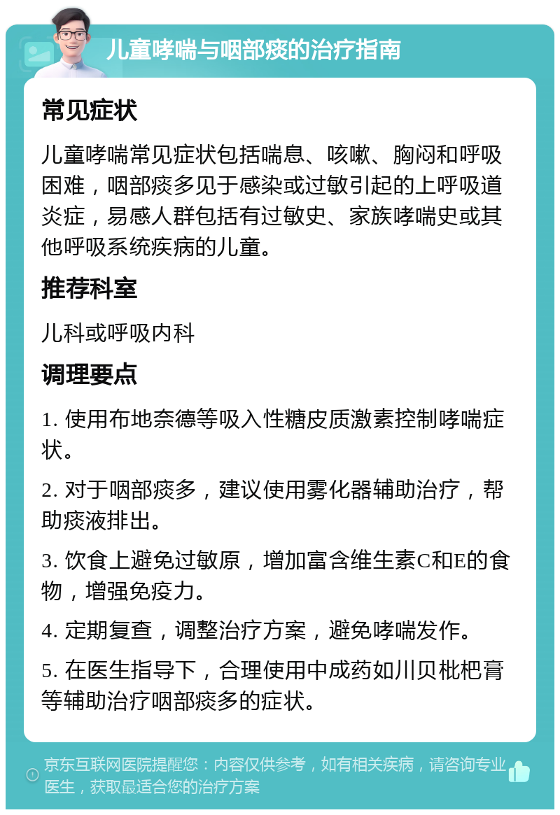 儿童哮喘与咽部痰的治疗指南 常见症状 儿童哮喘常见症状包括喘息、咳嗽、胸闷和呼吸困难，咽部痰多见于感染或过敏引起的上呼吸道炎症，易感人群包括有过敏史、家族哮喘史或其他呼吸系统疾病的儿童。 推荐科室 儿科或呼吸内科 调理要点 1. 使用布地奈德等吸入性糖皮质激素控制哮喘症状。 2. 对于咽部痰多，建议使用雾化器辅助治疗，帮助痰液排出。 3. 饮食上避免过敏原，增加富含维生素C和E的食物，增强免疫力。 4. 定期复查，调整治疗方案，避免哮喘发作。 5. 在医生指导下，合理使用中成药如川贝枇杷膏等辅助治疗咽部痰多的症状。