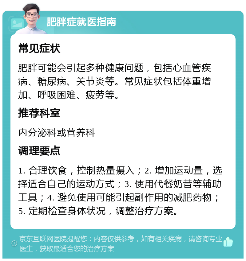 肥胖症就医指南 常见症状 肥胖可能会引起多种健康问题，包括心血管疾病、糖尿病、关节炎等。常见症状包括体重增加、呼吸困难、疲劳等。 推荐科室 内分泌科或营养科 调理要点 1. 合理饮食，控制热量摄入；2. 增加运动量，选择适合自己的运动方式；3. 使用代餐奶昔等辅助工具；4. 避免使用可能引起副作用的减肥药物；5. 定期检查身体状况，调整治疗方案。