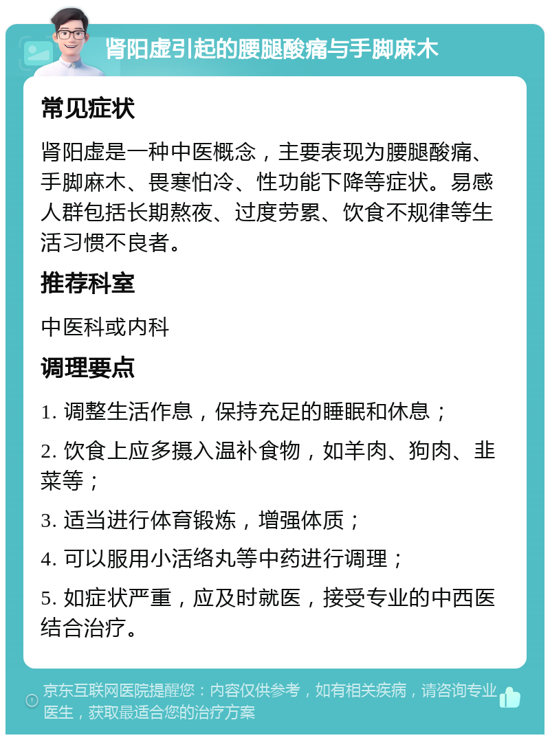 肾阳虚引起的腰腿酸痛与手脚麻木 常见症状 肾阳虚是一种中医概念，主要表现为腰腿酸痛、手脚麻木、畏寒怕冷、性功能下降等症状。易感人群包括长期熬夜、过度劳累、饮食不规律等生活习惯不良者。 推荐科室 中医科或内科 调理要点 1. 调整生活作息，保持充足的睡眠和休息； 2. 饮食上应多摄入温补食物，如羊肉、狗肉、韭菜等； 3. 适当进行体育锻炼，增强体质； 4. 可以服用小活络丸等中药进行调理； 5. 如症状严重，应及时就医，接受专业的中西医结合治疗。