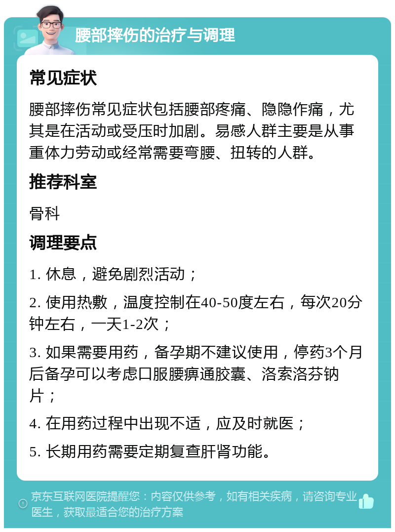 腰部摔伤的治疗与调理 常见症状 腰部摔伤常见症状包括腰部疼痛、隐隐作痛，尤其是在活动或受压时加剧。易感人群主要是从事重体力劳动或经常需要弯腰、扭转的人群。 推荐科室 骨科 调理要点 1. 休息，避免剧烈活动； 2. 使用热敷，温度控制在40-50度左右，每次20分钟左右，一天1-2次； 3. 如果需要用药，备孕期不建议使用，停药3个月后备孕可以考虑口服腰痹通胶囊、洛索洛芬钠片； 4. 在用药过程中出现不适，应及时就医； 5. 长期用药需要定期复查肝肾功能。