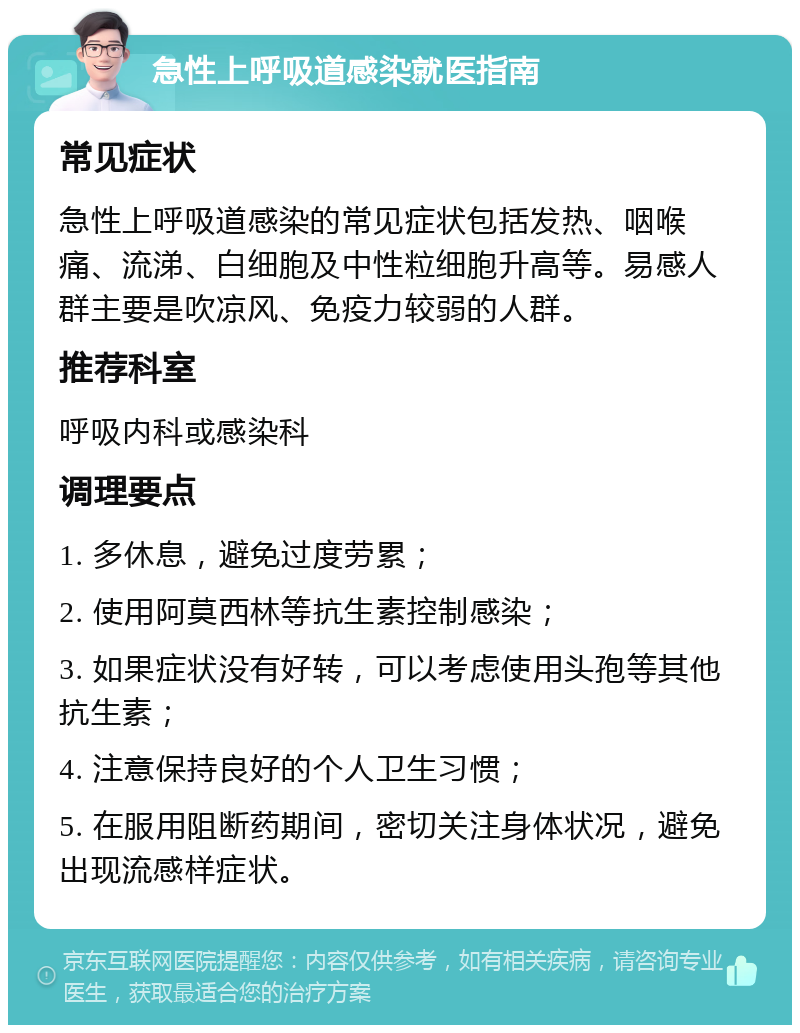 急性上呼吸道感染就医指南 常见症状 急性上呼吸道感染的常见症状包括发热、咽喉痛、流涕、白细胞及中性粒细胞升高等。易感人群主要是吹凉风、免疫力较弱的人群。 推荐科室 呼吸内科或感染科 调理要点 1. 多休息，避免过度劳累； 2. 使用阿莫西林等抗生素控制感染； 3. 如果症状没有好转，可以考虑使用头孢等其他抗生素； 4. 注意保持良好的个人卫生习惯； 5. 在服用阻断药期间，密切关注身体状况，避免出现流感样症状。