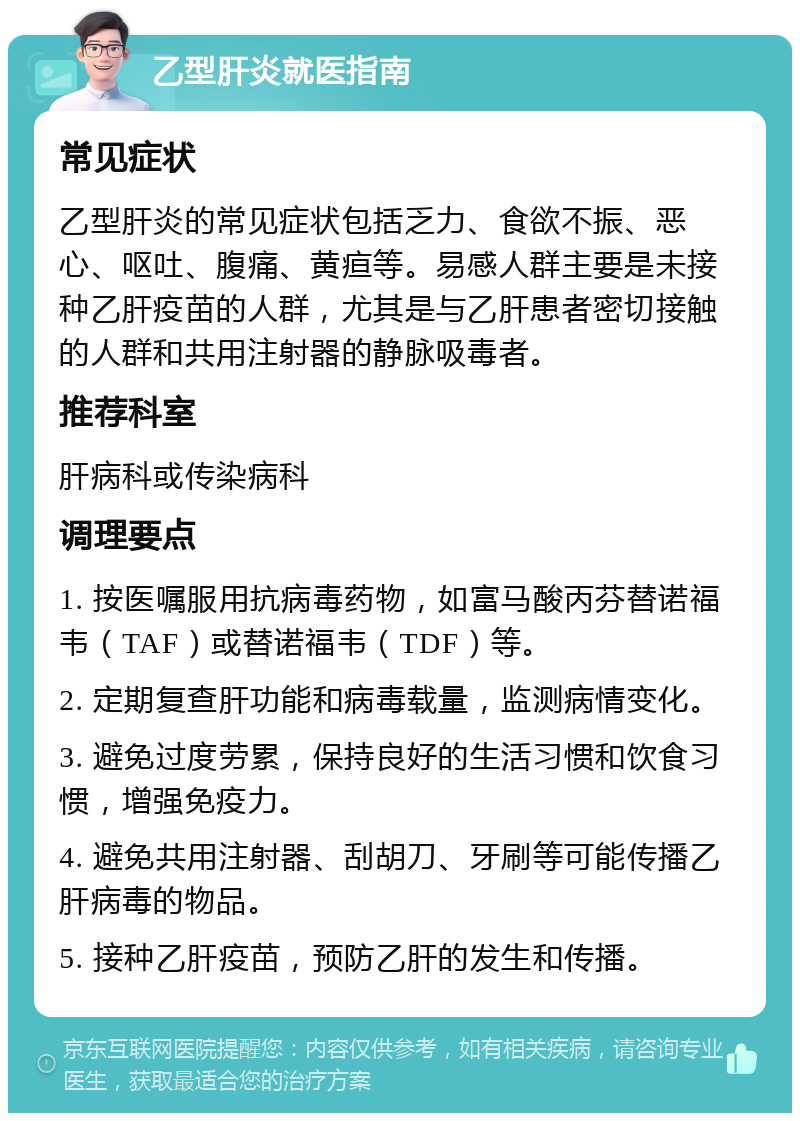 乙型肝炎就医指南 常见症状 乙型肝炎的常见症状包括乏力、食欲不振、恶心、呕吐、腹痛、黄疸等。易感人群主要是未接种乙肝疫苗的人群，尤其是与乙肝患者密切接触的人群和共用注射器的静脉吸毒者。 推荐科室 肝病科或传染病科 调理要点 1. 按医嘱服用抗病毒药物，如富马酸丙芬替诺福韦（TAF）或替诺福韦（TDF）等。 2. 定期复查肝功能和病毒载量，监测病情变化。 3. 避免过度劳累，保持良好的生活习惯和饮食习惯，增强免疫力。 4. 避免共用注射器、刮胡刀、牙刷等可能传播乙肝病毒的物品。 5. 接种乙肝疫苗，预防乙肝的发生和传播。