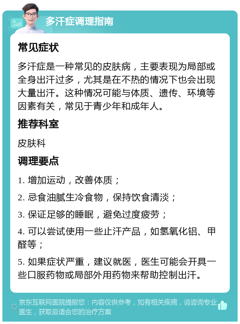 多汗症调理指南 常见症状 多汗症是一种常见的皮肤病，主要表现为局部或全身出汗过多，尤其是在不热的情况下也会出现大量出汗。这种情况可能与体质、遗传、环境等因素有关，常见于青少年和成年人。 推荐科室 皮肤科 调理要点 1. 增加运动，改善体质； 2. 忌食油腻生冷食物，保持饮食清淡； 3. 保证足够的睡眠，避免过度疲劳； 4. 可以尝试使用一些止汗产品，如氢氧化铝、甲醛等； 5. 如果症状严重，建议就医，医生可能会开具一些口服药物或局部外用药物来帮助控制出汗。