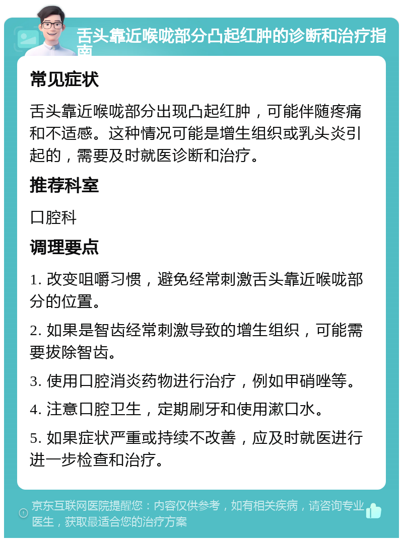 舌头靠近喉咙部分凸起红肿的诊断和治疗指南 常见症状 舌头靠近喉咙部分出现凸起红肿，可能伴随疼痛和不适感。这种情况可能是增生组织或乳头炎引起的，需要及时就医诊断和治疗。 推荐科室 口腔科 调理要点 1. 改变咀嚼习惯，避免经常刺激舌头靠近喉咙部分的位置。 2. 如果是智齿经常刺激导致的增生组织，可能需要拔除智齿。 3. 使用口腔消炎药物进行治疗，例如甲硝唑等。 4. 注意口腔卫生，定期刷牙和使用漱口水。 5. 如果症状严重或持续不改善，应及时就医进行进一步检查和治疗。