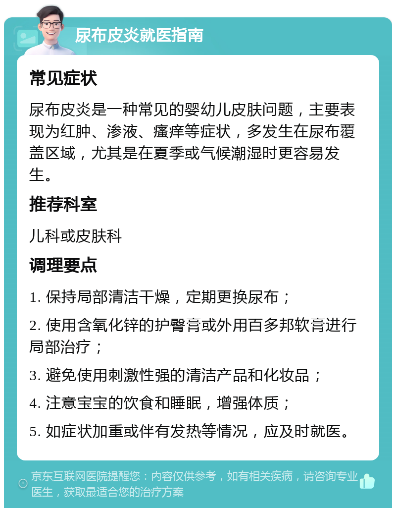 尿布皮炎就医指南 常见症状 尿布皮炎是一种常见的婴幼儿皮肤问题，主要表现为红肿、渗液、瘙痒等症状，多发生在尿布覆盖区域，尤其是在夏季或气候潮湿时更容易发生。 推荐科室 儿科或皮肤科 调理要点 1. 保持局部清洁干燥，定期更换尿布； 2. 使用含氧化锌的护臀膏或外用百多邦软膏进行局部治疗； 3. 避免使用刺激性强的清洁产品和化妆品； 4. 注意宝宝的饮食和睡眠，增强体质； 5. 如症状加重或伴有发热等情况，应及时就医。