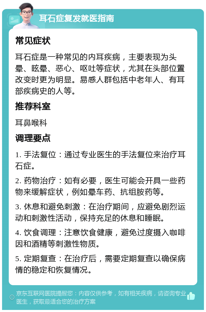 耳石症复发就医指南 常见症状 耳石症是一种常见的内耳疾病，主要表现为头晕、眩晕、恶心、呕吐等症状，尤其在头部位置改变时更为明显。易感人群包括中老年人、有耳部疾病史的人等。 推荐科室 耳鼻喉科 调理要点 1. 手法复位：通过专业医生的手法复位来治疗耳石症。 2. 药物治疗：如有必要，医生可能会开具一些药物来缓解症状，例如晕车药、抗组胺药等。 3. 休息和避免刺激：在治疗期间，应避免剧烈运动和刺激性活动，保持充足的休息和睡眠。 4. 饮食调理：注意饮食健康，避免过度摄入咖啡因和酒精等刺激性物质。 5. 定期复查：在治疗后，需要定期复查以确保病情的稳定和恢复情况。