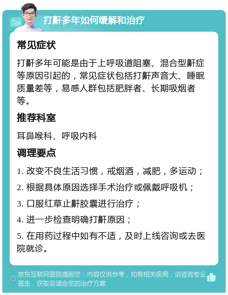 打鼾多年如何缓解和治疗 常见症状 打鼾多年可能是由于上呼吸道阻塞、混合型鼾症等原因引起的，常见症状包括打鼾声音大、睡眠质量差等，易感人群包括肥胖者、长期吸烟者等。 推荐科室 耳鼻喉科、呼吸内科 调理要点 1. 改变不良生活习惯，戒烟酒，减肥，多运动； 2. 根据具体原因选择手术治疗或佩戴呼吸机； 3. 口服红草止鼾胶囊进行治疗； 4. 进一步检查明确打鼾原因； 5. 在用药过程中如有不适，及时上线咨询或去医院就诊。