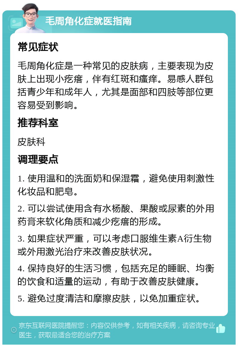 毛周角化症就医指南 常见症状 毛周角化症是一种常见的皮肤病，主要表现为皮肤上出现小疙瘩，伴有红斑和瘙痒。易感人群包括青少年和成年人，尤其是面部和四肢等部位更容易受到影响。 推荐科室 皮肤科 调理要点 1. 使用温和的洗面奶和保湿霜，避免使用刺激性化妆品和肥皂。 2. 可以尝试使用含有水杨酸、果酸或尿素的外用药膏来软化角质和减少疙瘩的形成。 3. 如果症状严重，可以考虑口服维生素A衍生物或外用激光治疗来改善皮肤状况。 4. 保持良好的生活习惯，包括充足的睡眠、均衡的饮食和适量的运动，有助于改善皮肤健康。 5. 避免过度清洁和摩擦皮肤，以免加重症状。