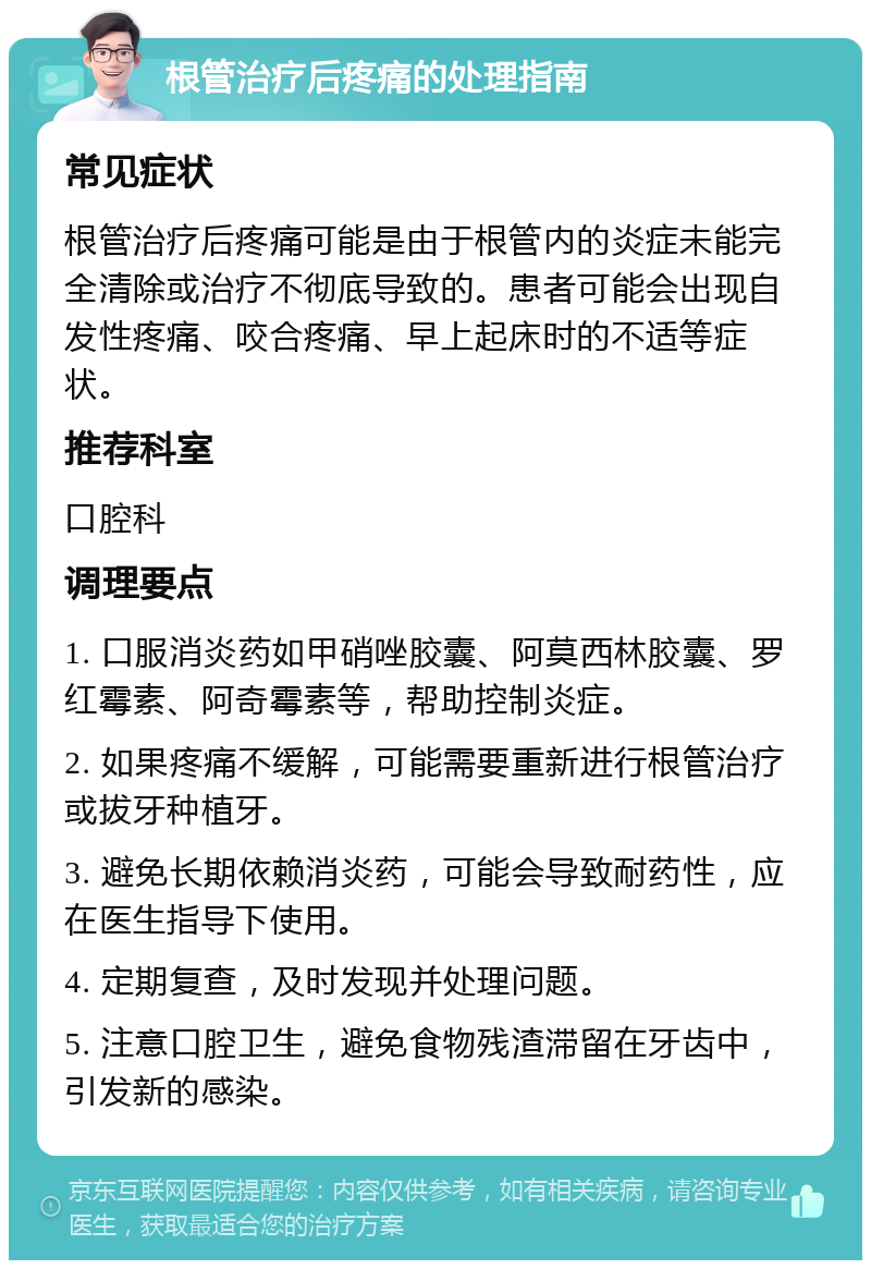 根管治疗后疼痛的处理指南 常见症状 根管治疗后疼痛可能是由于根管内的炎症未能完全清除或治疗不彻底导致的。患者可能会出现自发性疼痛、咬合疼痛、早上起床时的不适等症状。 推荐科室 口腔科 调理要点 1. 口服消炎药如甲硝唑胶囊、阿莫西林胶囊、罗红霉素、阿奇霉素等，帮助控制炎症。 2. 如果疼痛不缓解，可能需要重新进行根管治疗或拔牙种植牙。 3. 避免长期依赖消炎药，可能会导致耐药性，应在医生指导下使用。 4. 定期复查，及时发现并处理问题。 5. 注意口腔卫生，避免食物残渣滞留在牙齿中，引发新的感染。