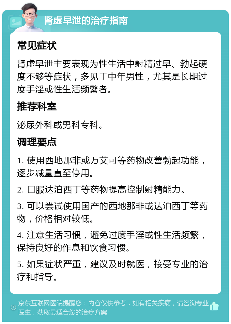 肾虚早泄的治疗指南 常见症状 肾虚早泄主要表现为性生活中射精过早、勃起硬度不够等症状，多见于中年男性，尤其是长期过度手淫或性生活频繁者。 推荐科室 泌尿外科或男科专科。 调理要点 1. 使用西地那非或万艾可等药物改善勃起功能，逐步减量直至停用。 2. 口服达泊西丁等药物提高控制射精能力。 3. 可以尝试使用国产的西地那非或达泊西丁等药物，价格相对较低。 4. 注意生活习惯，避免过度手淫或性生活频繁，保持良好的作息和饮食习惯。 5. 如果症状严重，建议及时就医，接受专业的治疗和指导。