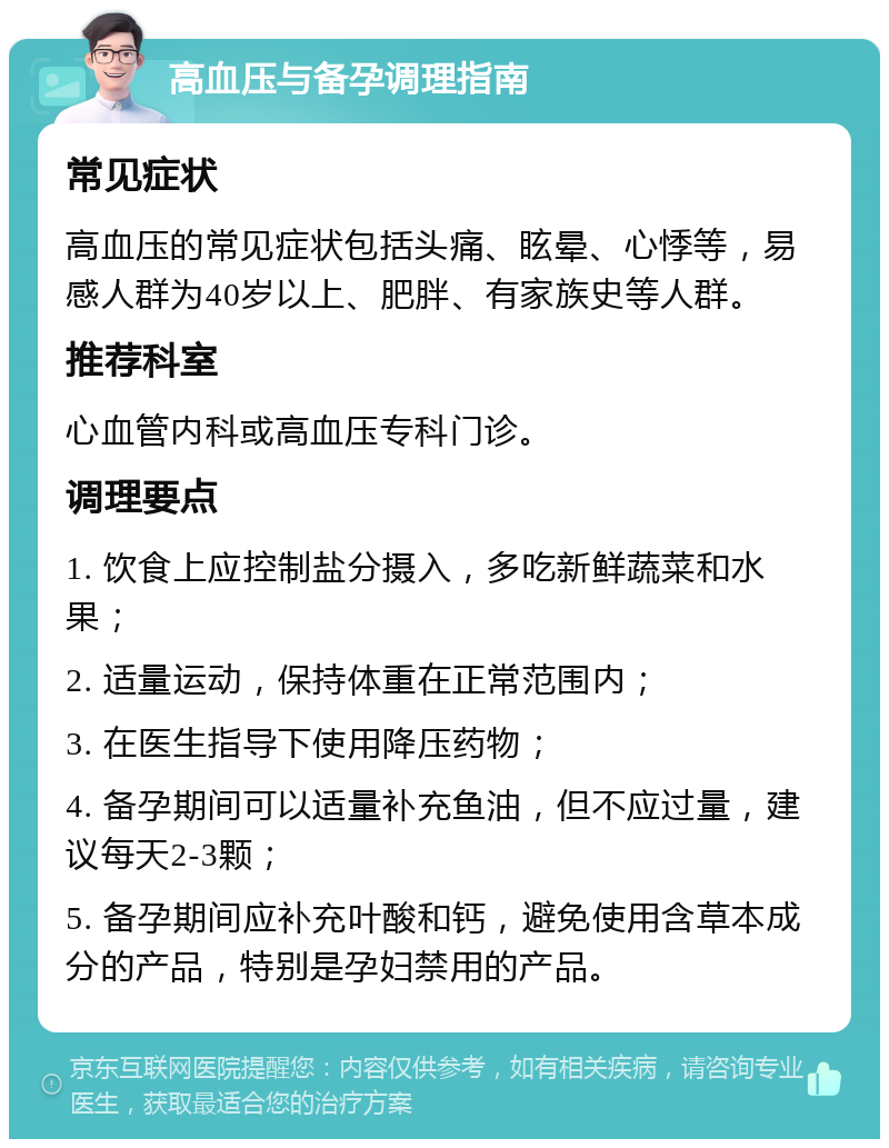 高血压与备孕调理指南 常见症状 高血压的常见症状包括头痛、眩晕、心悸等，易感人群为40岁以上、肥胖、有家族史等人群。 推荐科室 心血管内科或高血压专科门诊。 调理要点 1. 饮食上应控制盐分摄入，多吃新鲜蔬菜和水果； 2. 适量运动，保持体重在正常范围内； 3. 在医生指导下使用降压药物； 4. 备孕期间可以适量补充鱼油，但不应过量，建议每天2-3颗； 5. 备孕期间应补充叶酸和钙，避免使用含草本成分的产品，特别是孕妇禁用的产品。