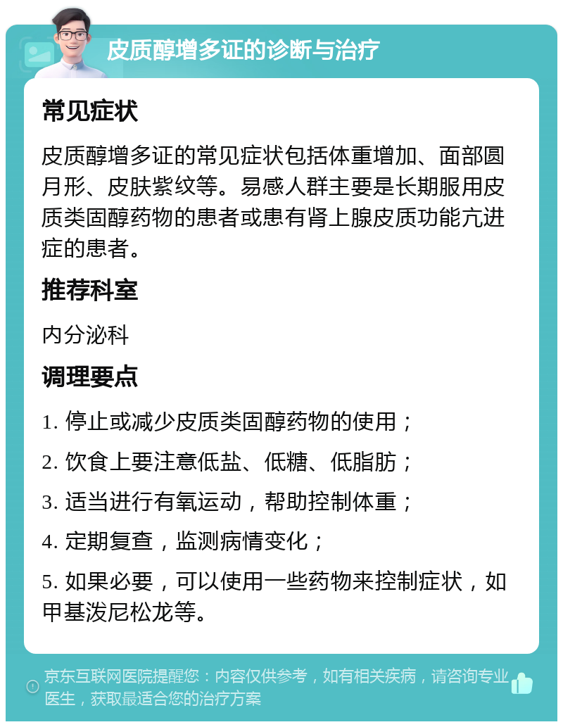 皮质醇增多证的诊断与治疗 常见症状 皮质醇增多证的常见症状包括体重增加、面部圆月形、皮肤紫纹等。易感人群主要是长期服用皮质类固醇药物的患者或患有肾上腺皮质功能亢进症的患者。 推荐科室 内分泌科 调理要点 1. 停止或减少皮质类固醇药物的使用； 2. 饮食上要注意低盐、低糖、低脂肪； 3. 适当进行有氧运动，帮助控制体重； 4. 定期复查，监测病情变化； 5. 如果必要，可以使用一些药物来控制症状，如甲基泼尼松龙等。