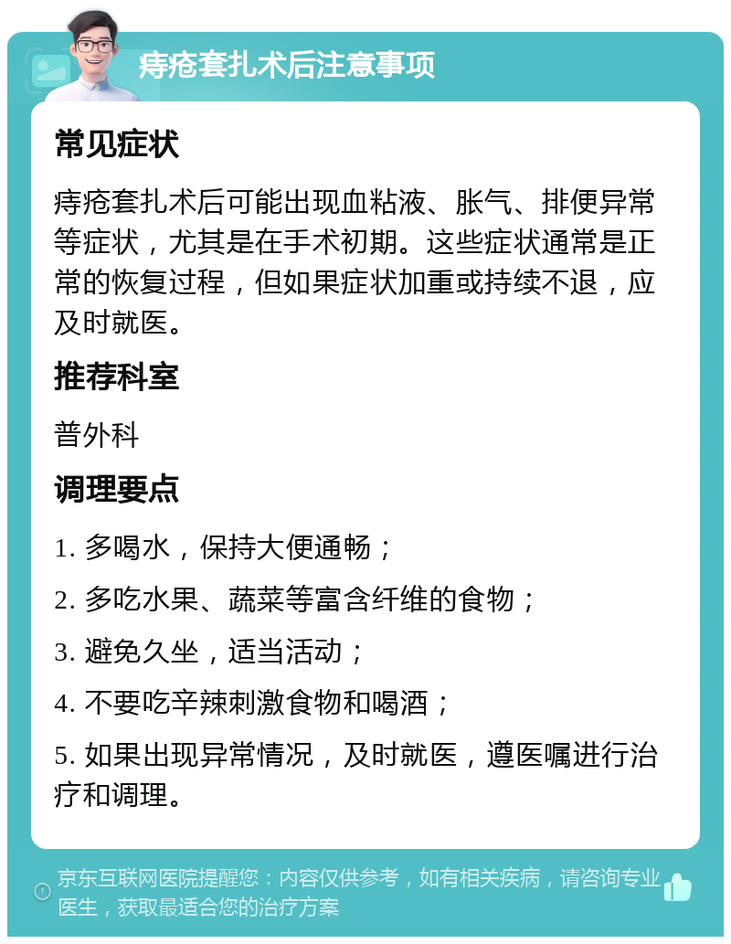 痔疮套扎术后注意事项 常见症状 痔疮套扎术后可能出现血粘液、胀气、排便异常等症状，尤其是在手术初期。这些症状通常是正常的恢复过程，但如果症状加重或持续不退，应及时就医。 推荐科室 普外科 调理要点 1. 多喝水，保持大便通畅； 2. 多吃水果、蔬菜等富含纤维的食物； 3. 避免久坐，适当活动； 4. 不要吃辛辣刺激食物和喝酒； 5. 如果出现异常情况，及时就医，遵医嘱进行治疗和调理。