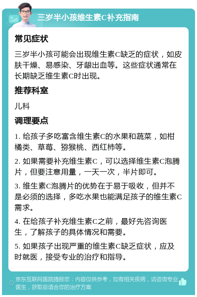 三岁半小孩维生素C补充指南 常见症状 三岁半小孩可能会出现维生素C缺乏的症状，如皮肤干燥、易感染、牙龈出血等。这些症状通常在长期缺乏维生素C时出现。 推荐科室 儿科 调理要点 1. 给孩子多吃富含维生素C的水果和蔬菜，如柑橘类、草莓、猕猴桃、西红柿等。 2. 如果需要补充维生素C，可以选择维生素C泡腾片，但要注意用量，一天一次，半片即可。 3. 维生素C泡腾片的优势在于易于吸收，但并不是必须的选择，多吃水果也能满足孩子的维生素C需求。 4. 在给孩子补充维生素C之前，最好先咨询医生，了解孩子的具体情况和需要。 5. 如果孩子出现严重的维生素C缺乏症状，应及时就医，接受专业的治疗和指导。