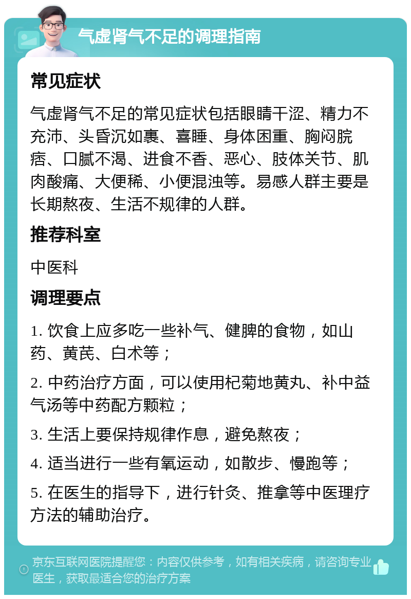 气虚肾气不足的调理指南 常见症状 气虚肾气不足的常见症状包括眼睛干涩、精力不充沛、头昏沉如裹、喜睡、身体困重、胸闷脘痞、口腻不渴、进食不香、恶心、肢体关节、肌肉酸痛、大便稀、小便混浊等。易感人群主要是长期熬夜、生活不规律的人群。 推荐科室 中医科 调理要点 1. 饮食上应多吃一些补气、健脾的食物，如山药、黄芪、白术等； 2. 中药治疗方面，可以使用杞菊地黄丸、补中益气汤等中药配方颗粒； 3. 生活上要保持规律作息，避免熬夜； 4. 适当进行一些有氧运动，如散步、慢跑等； 5. 在医生的指导下，进行针灸、推拿等中医理疗方法的辅助治疗。