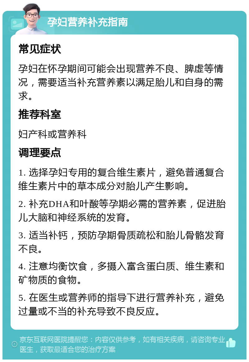 孕妇营养补充指南 常见症状 孕妇在怀孕期间可能会出现营养不良、脾虚等情况，需要适当补充营养素以满足胎儿和自身的需求。 推荐科室 妇产科或营养科 调理要点 1. 选择孕妇专用的复合维生素片，避免普通复合维生素片中的草本成分对胎儿产生影响。 2. 补充DHA和叶酸等孕期必需的营养素，促进胎儿大脑和神经系统的发育。 3. 适当补钙，预防孕期骨质疏松和胎儿骨骼发育不良。 4. 注意均衡饮食，多摄入富含蛋白质、维生素和矿物质的食物。 5. 在医生或营养师的指导下进行营养补充，避免过量或不当的补充导致不良反应。