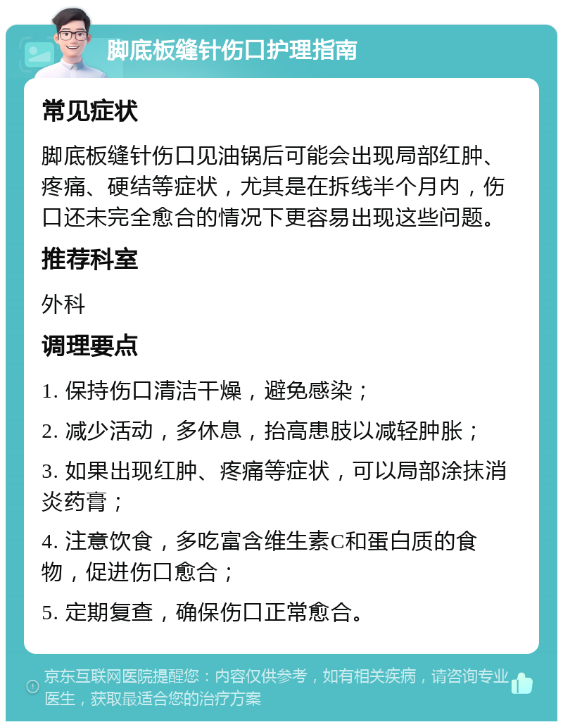 脚底板缝针伤口护理指南 常见症状 脚底板缝针伤口见油锅后可能会出现局部红肿、疼痛、硬结等症状，尤其是在拆线半个月内，伤口还未完全愈合的情况下更容易出现这些问题。 推荐科室 外科 调理要点 1. 保持伤口清洁干燥，避免感染； 2. 减少活动，多休息，抬高患肢以减轻肿胀； 3. 如果出现红肿、疼痛等症状，可以局部涂抹消炎药膏； 4. 注意饮食，多吃富含维生素C和蛋白质的食物，促进伤口愈合； 5. 定期复查，确保伤口正常愈合。