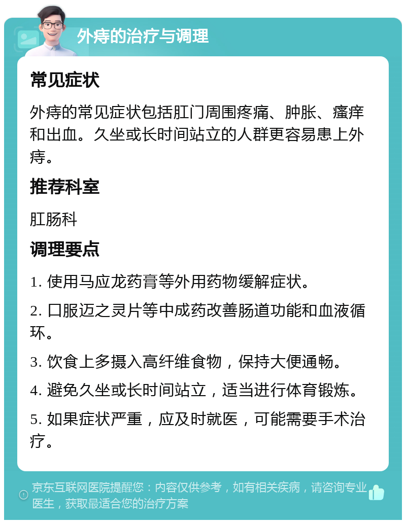 外痔的治疗与调理 常见症状 外痔的常见症状包括肛门周围疼痛、肿胀、瘙痒和出血。久坐或长时间站立的人群更容易患上外痔。 推荐科室 肛肠科 调理要点 1. 使用马应龙药膏等外用药物缓解症状。 2. 口服迈之灵片等中成药改善肠道功能和血液循环。 3. 饮食上多摄入高纤维食物，保持大便通畅。 4. 避免久坐或长时间站立，适当进行体育锻炼。 5. 如果症状严重，应及时就医，可能需要手术治疗。