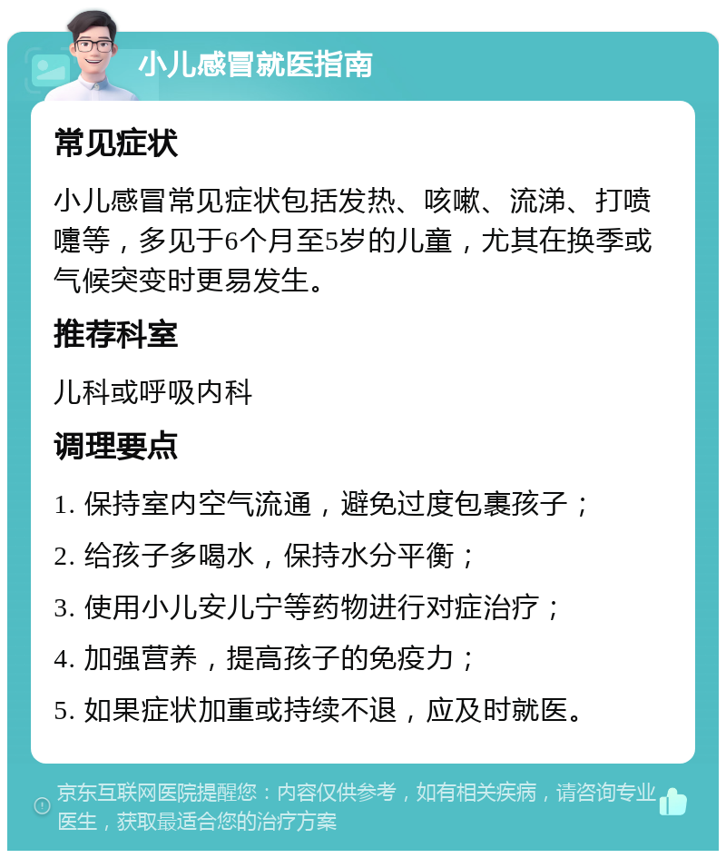 小儿感冒就医指南 常见症状 小儿感冒常见症状包括发热、咳嗽、流涕、打喷嚏等，多见于6个月至5岁的儿童，尤其在换季或气候突变时更易发生。 推荐科室 儿科或呼吸内科 调理要点 1. 保持室内空气流通，避免过度包裹孩子； 2. 给孩子多喝水，保持水分平衡； 3. 使用小儿安儿宁等药物进行对症治疗； 4. 加强营养，提高孩子的免疫力； 5. 如果症状加重或持续不退，应及时就医。