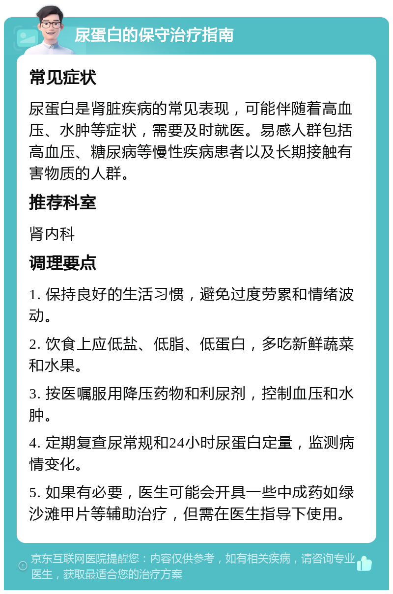 尿蛋白的保守治疗指南 常见症状 尿蛋白是肾脏疾病的常见表现，可能伴随着高血压、水肿等症状，需要及时就医。易感人群包括高血压、糖尿病等慢性疾病患者以及长期接触有害物质的人群。 推荐科室 肾内科 调理要点 1. 保持良好的生活习惯，避免过度劳累和情绪波动。 2. 饮食上应低盐、低脂、低蛋白，多吃新鲜蔬菜和水果。 3. 按医嘱服用降压药物和利尿剂，控制血压和水肿。 4. 定期复查尿常规和24小时尿蛋白定量，监测病情变化。 5. 如果有必要，医生可能会开具一些中成药如绿沙滩甲片等辅助治疗，但需在医生指导下使用。