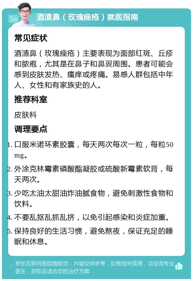 酒渣鼻（玫瑰痤疮）就医指南 常见症状 酒渣鼻（玫瑰痤疮）主要表现为面部红斑、丘疹和脓疱，尤其是在鼻子和鼻翼周围。患者可能会感到皮肤发热、瘙痒或疼痛。易感人群包括中年人、女性和有家族史的人。 推荐科室 皮肤科 调理要点 口服米诺环素胶囊，每天两次每次一粒，每粒50mg。 外涂克林霉素磷酸酯凝胶或硫酸新霉素软膏，每天两次。 少吃太油太甜油炸油腻食物，避免刺激性食物和饮料。 不要乱抠乱抓乱挤，以免引起感染和炎症加重。 保持良好的生活习惯，避免熬夜，保证充足的睡眠和休息。