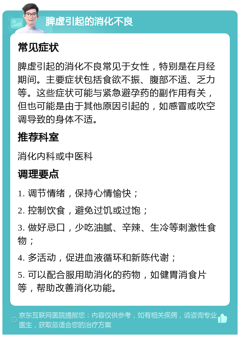 脾虚引起的消化不良 常见症状 脾虚引起的消化不良常见于女性，特别是在月经期间。主要症状包括食欲不振、腹部不适、乏力等。这些症状可能与紧急避孕药的副作用有关，但也可能是由于其他原因引起的，如感冒或吹空调导致的身体不适。 推荐科室 消化内科或中医科 调理要点 1. 调节情绪，保持心情愉快； 2. 控制饮食，避免过饥或过饱； 3. 做好忌口，少吃油腻、辛辣、生冷等刺激性食物； 4. 多活动，促进血液循环和新陈代谢； 5. 可以配合服用助消化的药物，如健胃消食片等，帮助改善消化功能。