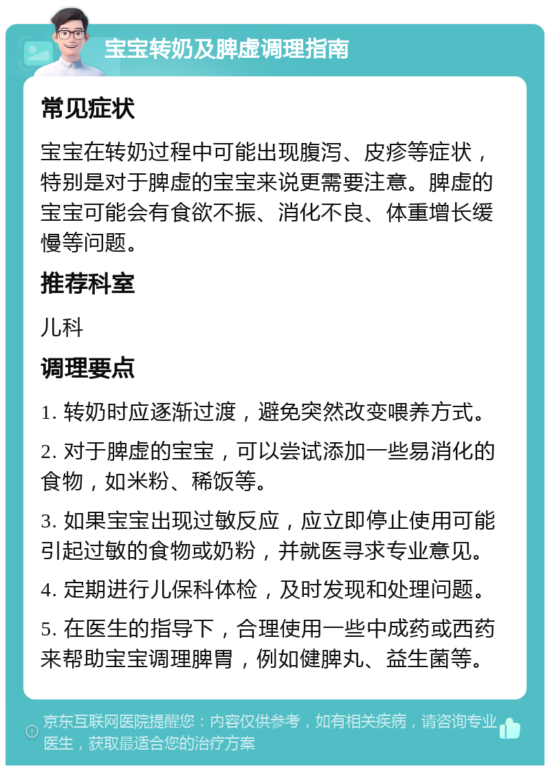 宝宝转奶及脾虚调理指南 常见症状 宝宝在转奶过程中可能出现腹泻、皮疹等症状，特别是对于脾虚的宝宝来说更需要注意。脾虚的宝宝可能会有食欲不振、消化不良、体重增长缓慢等问题。 推荐科室 儿科 调理要点 1. 转奶时应逐渐过渡，避免突然改变喂养方式。 2. 对于脾虚的宝宝，可以尝试添加一些易消化的食物，如米粉、稀饭等。 3. 如果宝宝出现过敏反应，应立即停止使用可能引起过敏的食物或奶粉，并就医寻求专业意见。 4. 定期进行儿保科体检，及时发现和处理问题。 5. 在医生的指导下，合理使用一些中成药或西药来帮助宝宝调理脾胃，例如健脾丸、益生菌等。