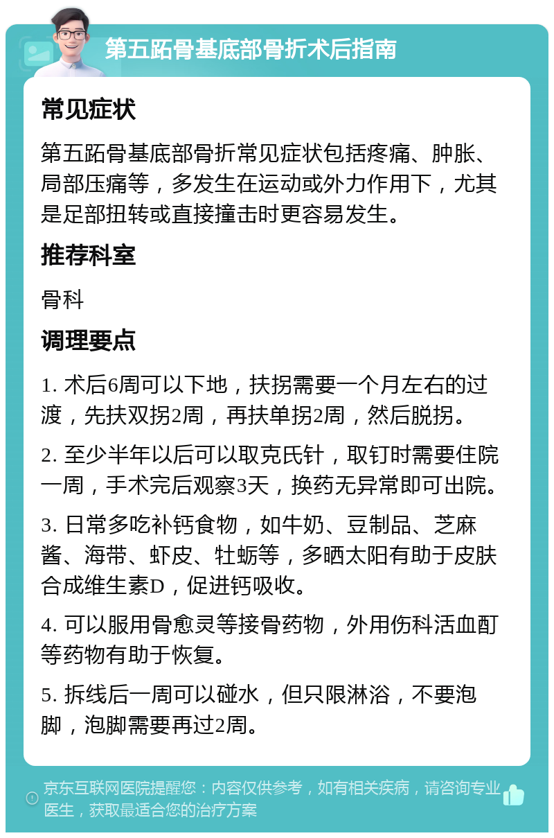 第五跖骨基底部骨折术后指南 常见症状 第五跖骨基底部骨折常见症状包括疼痛、肿胀、局部压痛等，多发生在运动或外力作用下，尤其是足部扭转或直接撞击时更容易发生。 推荐科室 骨科 调理要点 1. 术后6周可以下地，扶拐需要一个月左右的过渡，先扶双拐2周，再扶单拐2周，然后脱拐。 2. 至少半年以后可以取克氏针，取钉时需要住院一周，手术完后观察3天，换药无异常即可出院。 3. 日常多吃补钙食物，如牛奶、豆制品、芝麻酱、海带、虾皮、牡蛎等，多晒太阳有助于皮肤合成维生素D，促进钙吸收。 4. 可以服用骨愈灵等接骨药物，外用伤科活血酊等药物有助于恢复。 5. 拆线后一周可以碰水，但只限淋浴，不要泡脚，泡脚需要再过2周。