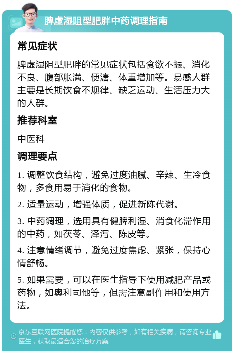 脾虚湿阻型肥胖中药调理指南 常见症状 脾虚湿阻型肥胖的常见症状包括食欲不振、消化不良、腹部胀满、便溏、体重增加等。易感人群主要是长期饮食不规律、缺乏运动、生活压力大的人群。 推荐科室 中医科 调理要点 1. 调整饮食结构，避免过度油腻、辛辣、生冷食物，多食用易于消化的食物。 2. 适量运动，增强体质，促进新陈代谢。 3. 中药调理，选用具有健脾利湿、消食化滞作用的中药，如茯苓、泽泻、陈皮等。 4. 注意情绪调节，避免过度焦虑、紧张，保持心情舒畅。 5. 如果需要，可以在医生指导下使用减肥产品或药物，如奥利司他等，但需注意副作用和使用方法。