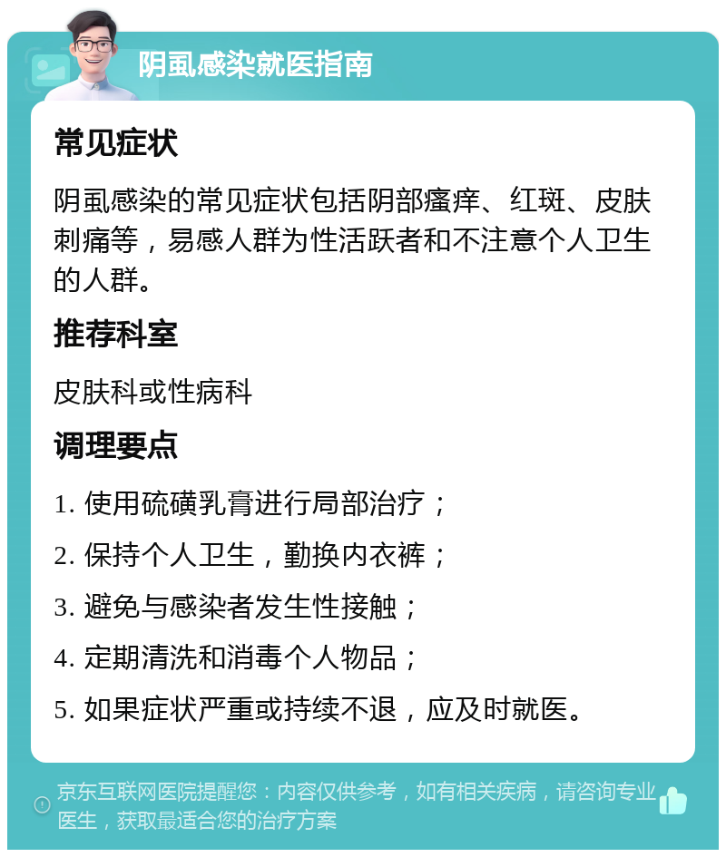 阴虱感染就医指南 常见症状 阴虱感染的常见症状包括阴部瘙痒、红斑、皮肤刺痛等，易感人群为性活跃者和不注意个人卫生的人群。 推荐科室 皮肤科或性病科 调理要点 1. 使用硫磺乳膏进行局部治疗； 2. 保持个人卫生，勤换内衣裤； 3. 避免与感染者发生性接触； 4. 定期清洗和消毒个人物品； 5. 如果症状严重或持续不退，应及时就医。