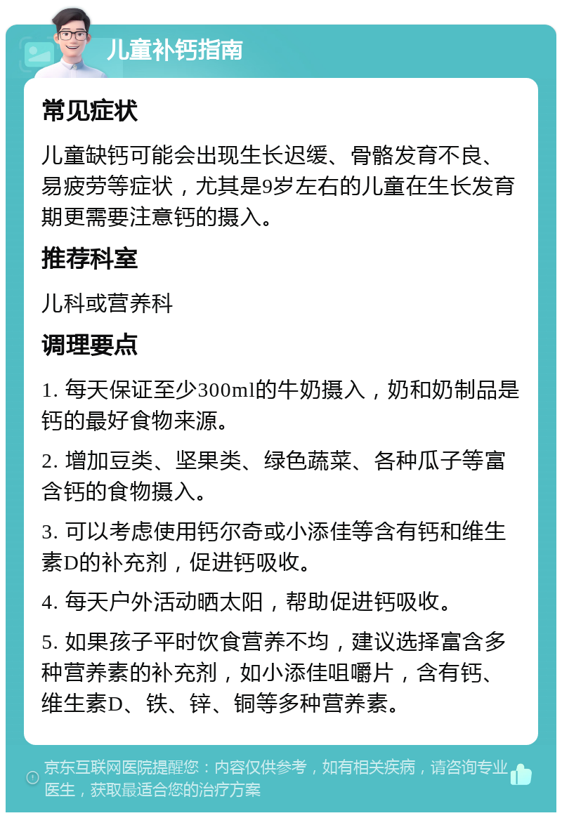 儿童补钙指南 常见症状 儿童缺钙可能会出现生长迟缓、骨骼发育不良、易疲劳等症状，尤其是9岁左右的儿童在生长发育期更需要注意钙的摄入。 推荐科室 儿科或营养科 调理要点 1. 每天保证至少300ml的牛奶摄入，奶和奶制品是钙的最好食物来源。 2. 增加豆类、坚果类、绿色蔬菜、各种瓜子等富含钙的食物摄入。 3. 可以考虑使用钙尔奇或小添佳等含有钙和维生素D的补充剂，促进钙吸收。 4. 每天户外活动晒太阳，帮助促进钙吸收。 5. 如果孩子平时饮食营养不均，建议选择富含多种营养素的补充剂，如小添佳咀嚼片，含有钙、维生素D、铁、锌、铜等多种营养素。