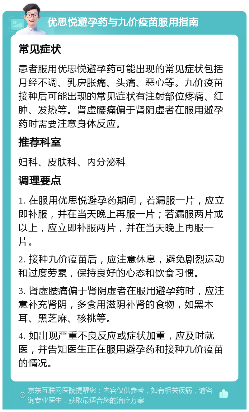 优思悦避孕药与九价疫苗服用指南 常见症状 患者服用优思悦避孕药可能出现的常见症状包括月经不调、乳房胀痛、头痛、恶心等。九价疫苗接种后可能出现的常见症状有注射部位疼痛、红肿、发热等。肾虚腰痛偏于肾阴虚者在服用避孕药时需要注意身体反应。 推荐科室 妇科、皮肤科、内分泌科 调理要点 1. 在服用优思悦避孕药期间，若漏服一片，应立即补服，并在当天晚上再服一片；若漏服两片或以上，应立即补服两片，并在当天晚上再服一片。 2. 接种九价疫苗后，应注意休息，避免剧烈运动和过度劳累，保持良好的心态和饮食习惯。 3. 肾虚腰痛偏于肾阴虚者在服用避孕药时，应注意补充肾阴，多食用滋阴补肾的食物，如黑木耳、黑芝麻、核桃等。 4. 如出现严重不良反应或症状加重，应及时就医，并告知医生正在服用避孕药和接种九价疫苗的情况。