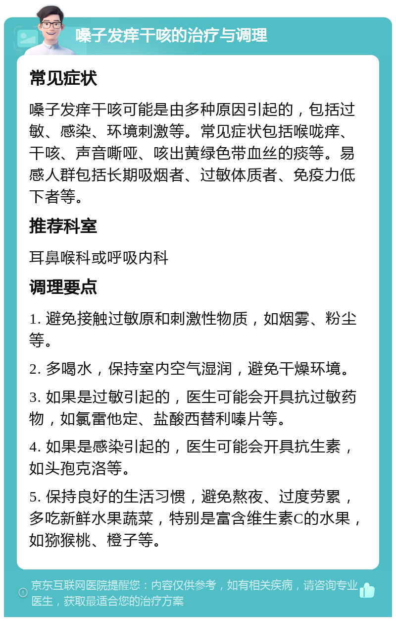 嗓子发痒干咳的治疗与调理 常见症状 嗓子发痒干咳可能是由多种原因引起的，包括过敏、感染、环境刺激等。常见症状包括喉咙痒、干咳、声音嘶哑、咳出黄绿色带血丝的痰等。易感人群包括长期吸烟者、过敏体质者、免疫力低下者等。 推荐科室 耳鼻喉科或呼吸内科 调理要点 1. 避免接触过敏原和刺激性物质，如烟雾、粉尘等。 2. 多喝水，保持室内空气湿润，避免干燥环境。 3. 如果是过敏引起的，医生可能会开具抗过敏药物，如氯雷他定、盐酸西替利嗪片等。 4. 如果是感染引起的，医生可能会开具抗生素，如头孢克洛等。 5. 保持良好的生活习惯，避免熬夜、过度劳累，多吃新鲜水果蔬菜，特别是富含维生素C的水果，如猕猴桃、橙子等。