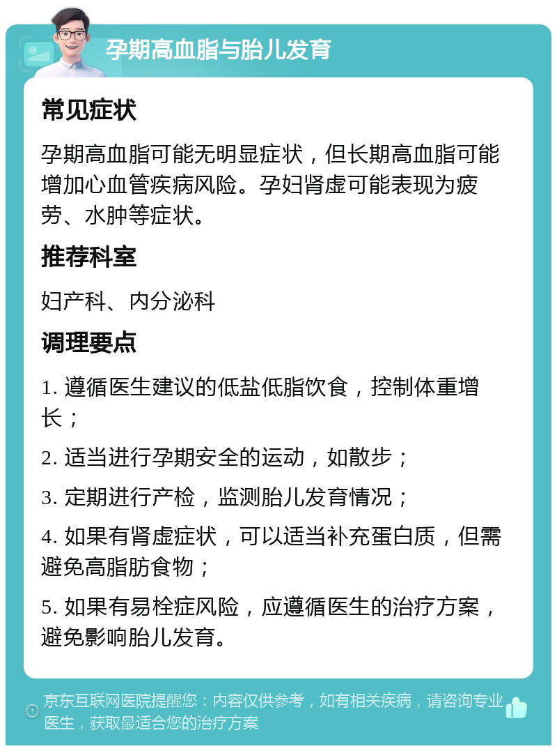 孕期高血脂与胎儿发育 常见症状 孕期高血脂可能无明显症状，但长期高血脂可能增加心血管疾病风险。孕妇肾虚可能表现为疲劳、水肿等症状。 推荐科室 妇产科、内分泌科 调理要点 1. 遵循医生建议的低盐低脂饮食，控制体重增长； 2. 适当进行孕期安全的运动，如散步； 3. 定期进行产检，监测胎儿发育情况； 4. 如果有肾虚症状，可以适当补充蛋白质，但需避免高脂肪食物； 5. 如果有易栓症风险，应遵循医生的治疗方案，避免影响胎儿发育。