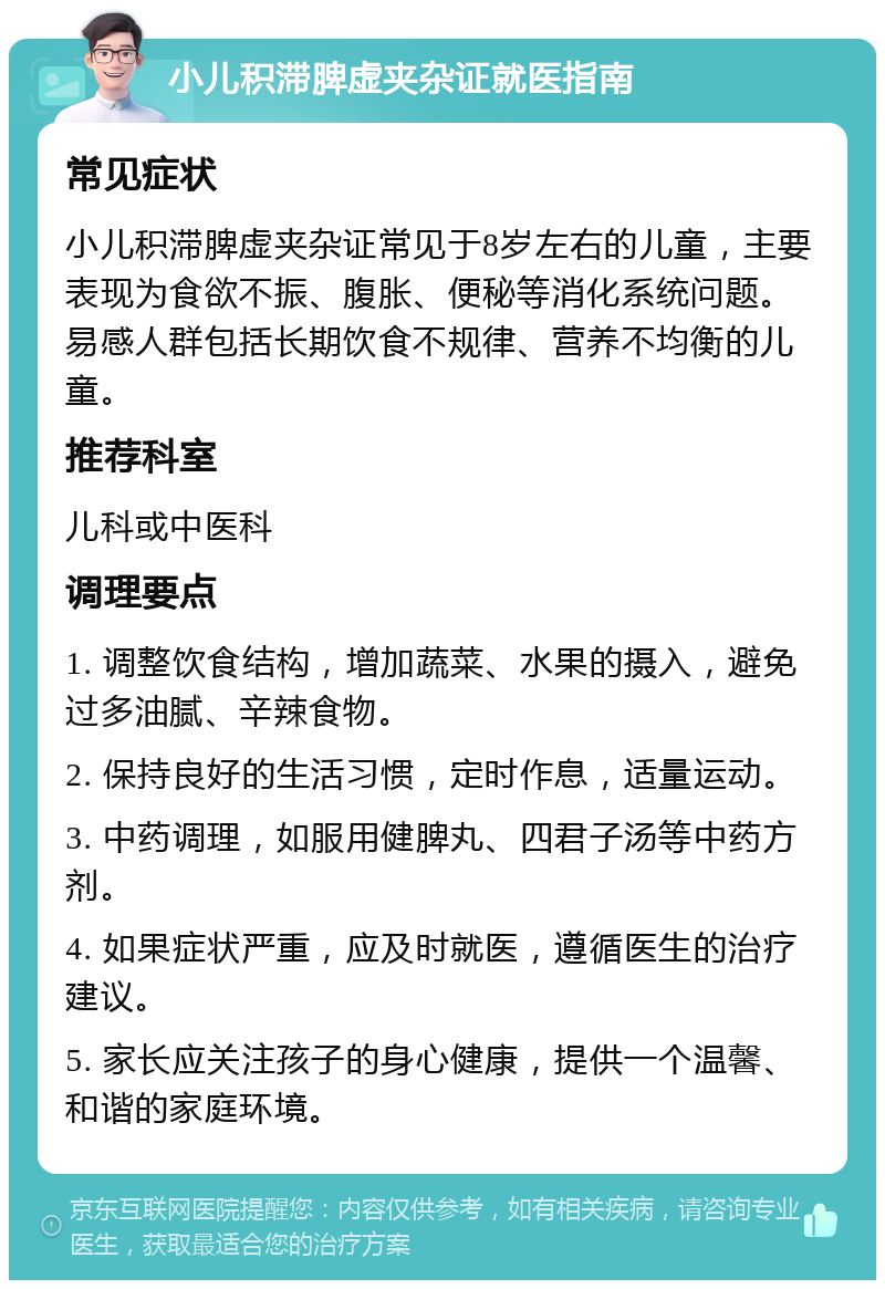 小儿积滞脾虚夹杂证就医指南 常见症状 小儿积滞脾虚夹杂证常见于8岁左右的儿童，主要表现为食欲不振、腹胀、便秘等消化系统问题。易感人群包括长期饮食不规律、营养不均衡的儿童。 推荐科室 儿科或中医科 调理要点 1. 调整饮食结构，增加蔬菜、水果的摄入，避免过多油腻、辛辣食物。 2. 保持良好的生活习惯，定时作息，适量运动。 3. 中药调理，如服用健脾丸、四君子汤等中药方剂。 4. 如果症状严重，应及时就医，遵循医生的治疗建议。 5. 家长应关注孩子的身心健康，提供一个温馨、和谐的家庭环境。