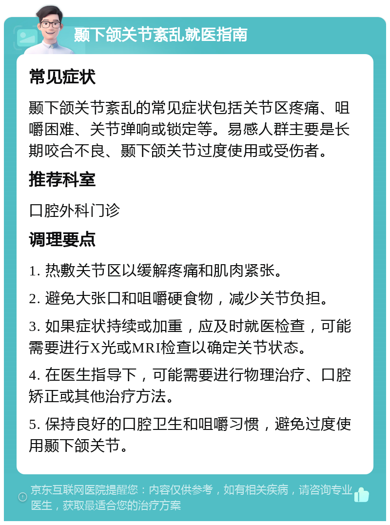 颞下颌关节紊乱就医指南 常见症状 颞下颌关节紊乱的常见症状包括关节区疼痛、咀嚼困难、关节弹响或锁定等。易感人群主要是长期咬合不良、颞下颌关节过度使用或受伤者。 推荐科室 口腔外科门诊 调理要点 1. 热敷关节区以缓解疼痛和肌肉紧张。 2. 避免大张口和咀嚼硬食物，减少关节负担。 3. 如果症状持续或加重，应及时就医检查，可能需要进行X光或MRI检查以确定关节状态。 4. 在医生指导下，可能需要进行物理治疗、口腔矫正或其他治疗方法。 5. 保持良好的口腔卫生和咀嚼习惯，避免过度使用颞下颌关节。