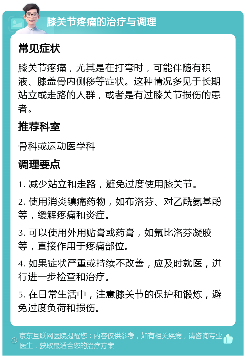 膝关节疼痛的治疗与调理 常见症状 膝关节疼痛，尤其是在打弯时，可能伴随有积液、膝盖骨内侧移等症状。这种情况多见于长期站立或走路的人群，或者是有过膝关节损伤的患者。 推荐科室 骨科或运动医学科 调理要点 1. 减少站立和走路，避免过度使用膝关节。 2. 使用消炎镇痛药物，如布洛芬、对乙酰氨基酚等，缓解疼痛和炎症。 3. 可以使用外用贴膏或药膏，如氟比洛芬凝胶等，直接作用于疼痛部位。 4. 如果症状严重或持续不改善，应及时就医，进行进一步检查和治疗。 5. 在日常生活中，注意膝关节的保护和锻炼，避免过度负荷和损伤。