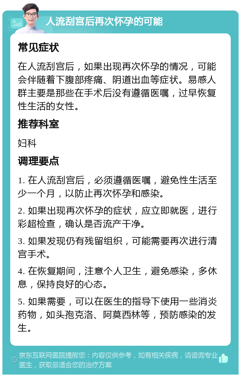 人流刮宫后再次怀孕的可能 常见症状 在人流刮宫后，如果出现再次怀孕的情况，可能会伴随着下腹部疼痛、阴道出血等症状。易感人群主要是那些在手术后没有遵循医嘱，过早恢复性生活的女性。 推荐科室 妇科 调理要点 1. 在人流刮宫后，必须遵循医嘱，避免性生活至少一个月，以防止再次怀孕和感染。 2. 如果出现再次怀孕的症状，应立即就医，进行彩超检查，确认是否流产干净。 3. 如果发现仍有残留组织，可能需要再次进行清宫手术。 4. 在恢复期间，注意个人卫生，避免感染，多休息，保持良好的心态。 5. 如果需要，可以在医生的指导下使用一些消炎药物，如头孢克洛、阿莫西林等，预防感染的发生。